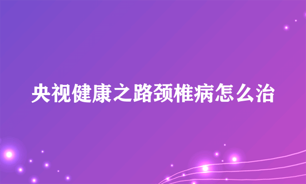 央视健康之路颈椎病怎么治