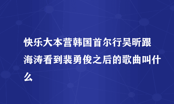 快乐大本营韩国首尔行吴昕跟海涛看到裴勇俊之后的歌曲叫什么