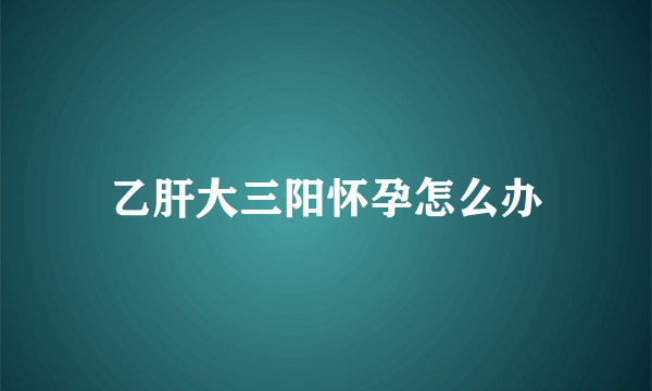 乙肝大三阳怀孕怎么办