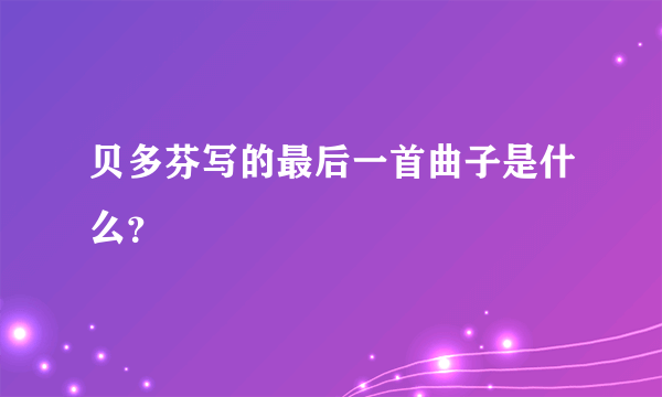 贝多芬写的最后一首曲子是什么？