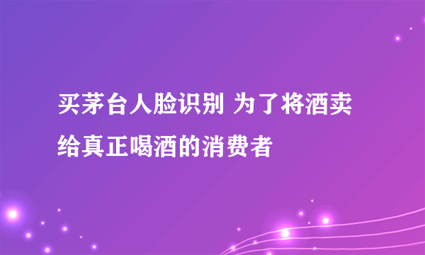 买茅台人脸识别 为了将酒卖给真正喝酒的消费者