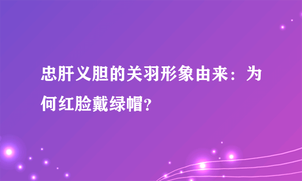 忠肝义胆的关羽形象由来：为何红脸戴绿帽？