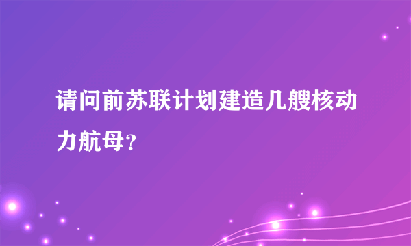 请问前苏联计划建造几艘核动力航母？