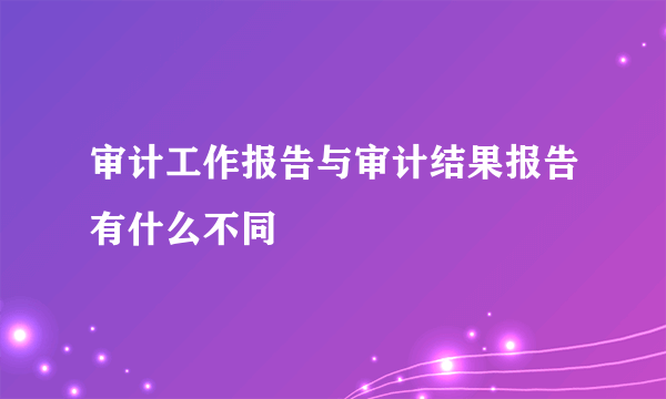 审计工作报告与审计结果报告有什么不同