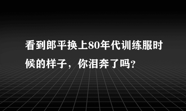 看到郎平换上80年代训练服时候的样子，你泪奔了吗？