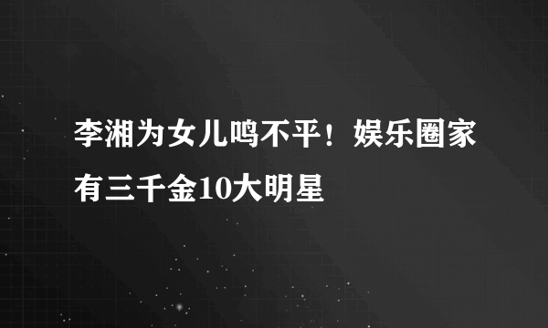 李湘为女儿鸣不平！娱乐圈家有三千金10大明星