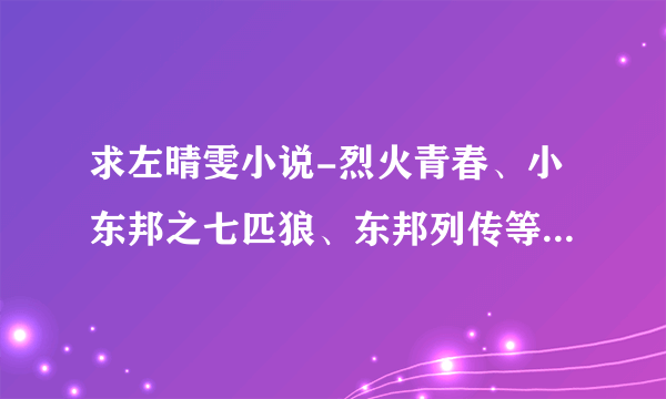 求左晴雯小说-烈火青春、小东邦之七匹狼、东邦列传等系列小说完整全集txt小说，所有的全集。。。。。