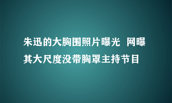 朱迅的大胸围照片曝光  网曝其大尺度没带胸罩主持节目