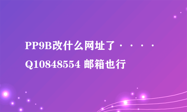 PP9B改什么网址了····Q10848554 邮箱也行