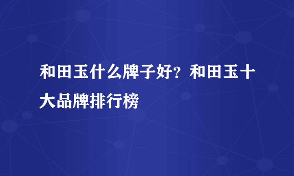 和田玉什么牌子好？和田玉十大品牌排行榜