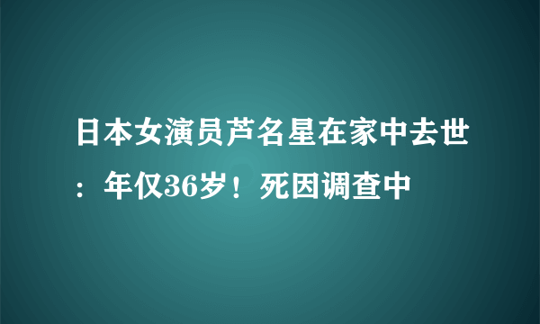 日本女演员芦名星在家中去世：年仅36岁！死因调查中