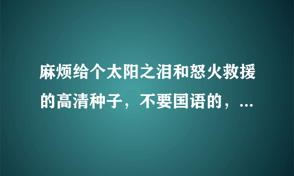 麻烦给个太阳之泪和怒火救援的高清种子，不要国语的，最好英文中字，谢谢！306214349@qq.com