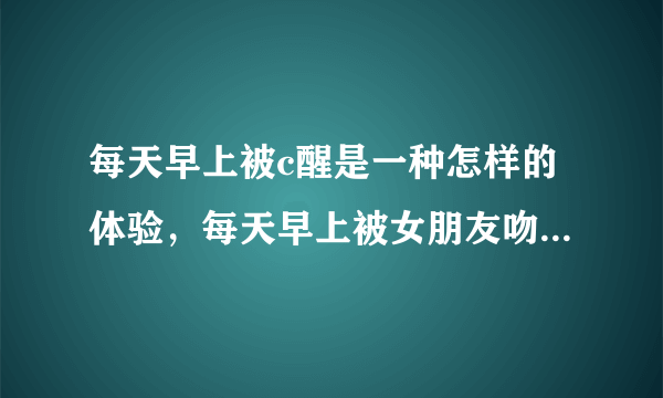 每天早上被c醒是一种怎样的体验，每天早上被女朋友吻醒是怎样一种体验？