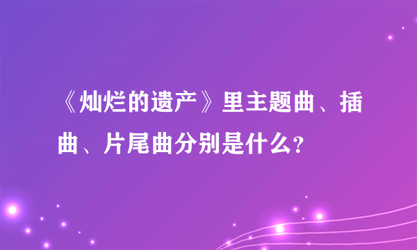 《灿烂的遗产》里主题曲、插曲、片尾曲分别是什么？