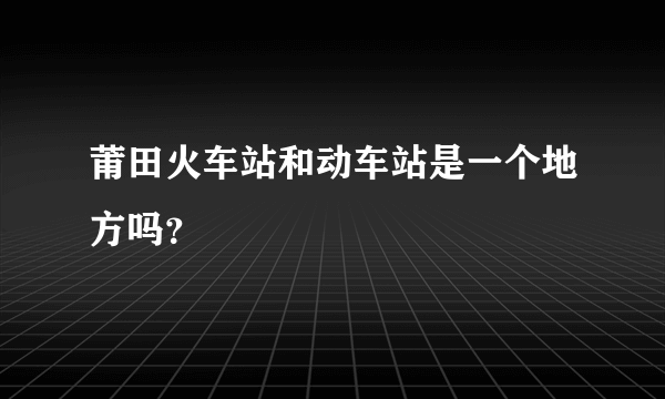 莆田火车站和动车站是一个地方吗？