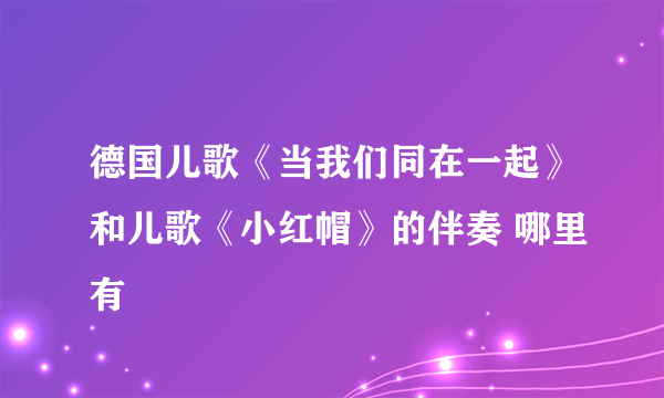 德国儿歌《当我们同在一起》和儿歌《小红帽》的伴奏 哪里有