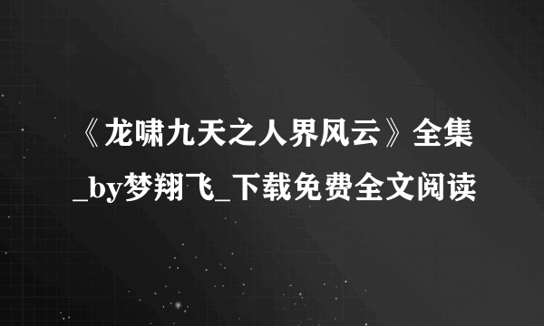 《龙啸九天之人界风云》全集_by梦翔飞_下载免费全文阅读