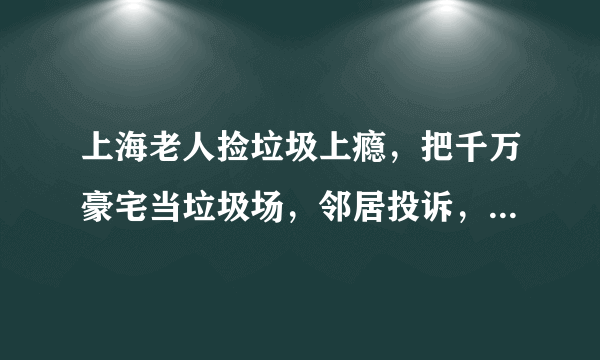 上海老人捡垃圾上瘾，把千万豪宅当垃圾场，邻居投诉，怎么看？