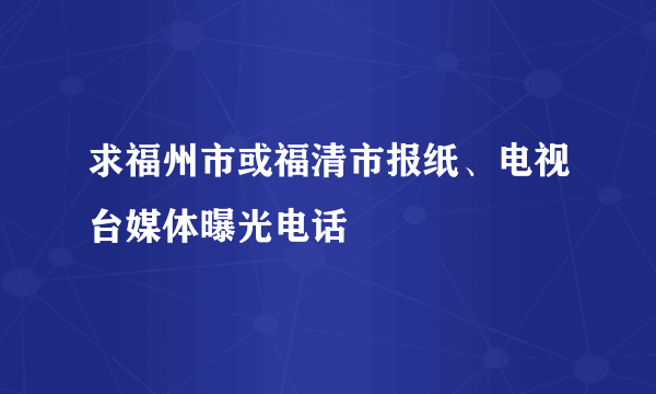 求福州市或福清市报纸、电视台媒体曝光电话