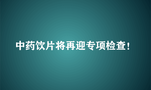 中药饮片将再迎专项检查！