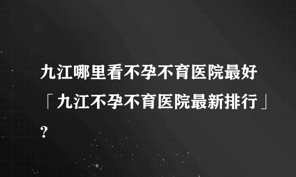 九江哪里看不孕不育医院最好「九江不孕不育医院最新排行」？