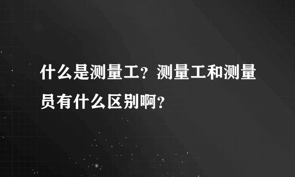 什么是测量工？测量工和测量员有什么区别啊？