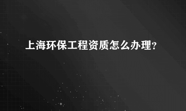 上海环保工程资质怎么办理？