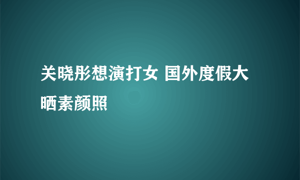 关晓彤想演打女 国外度假大晒素颜照