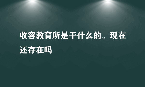 收容教育所是干什么的。现在还存在吗