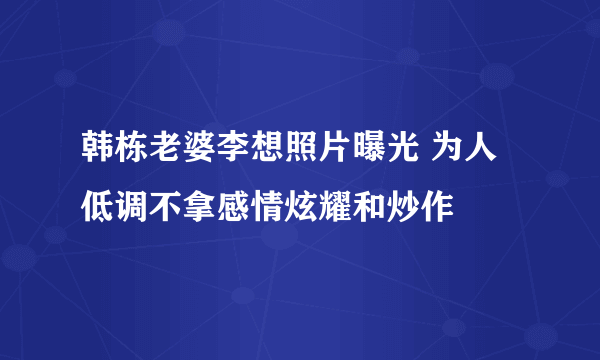 韩栋老婆李想照片曝光 为人低调不拿感情炫耀和炒作