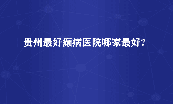 贵州最好癫病医院哪家最好?