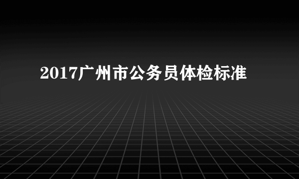 2017广州市公务员体检标准