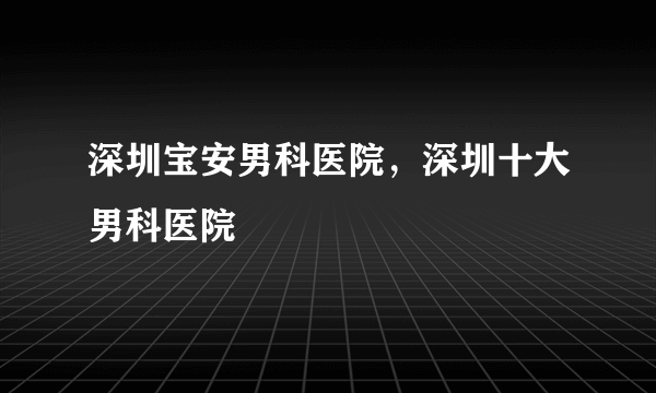 深圳宝安男科医院，深圳十大男科医院