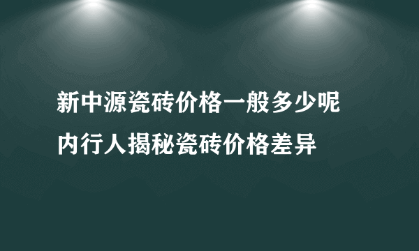 新中源瓷砖价格一般多少呢 内行人揭秘瓷砖价格差异