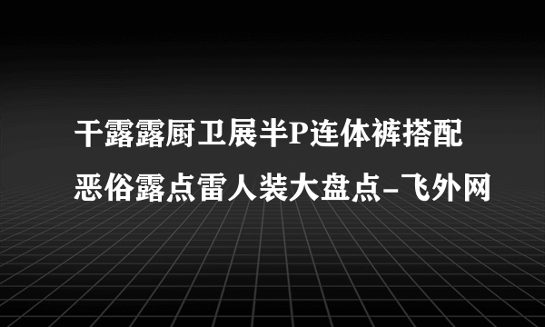 干露露厨卫展半P连体裤搭配恶俗露点雷人装大盘点-飞外网