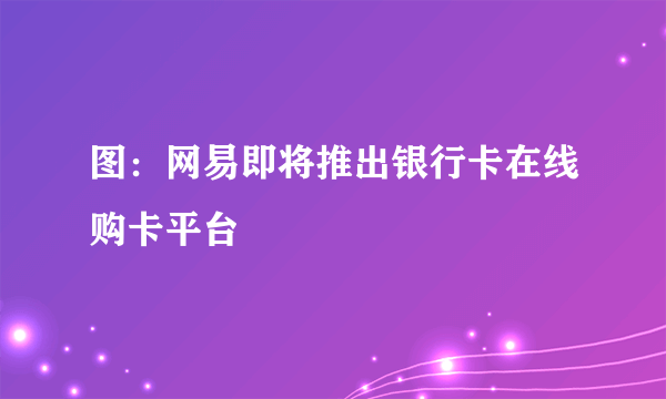 图：网易即将推出银行卡在线购卡平台