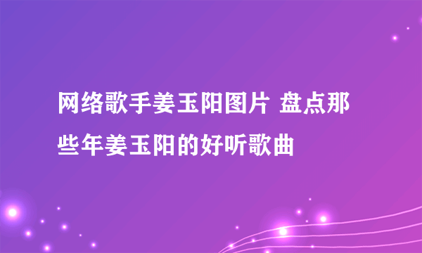 网络歌手姜玉阳图片 盘点那些年姜玉阳的好听歌曲