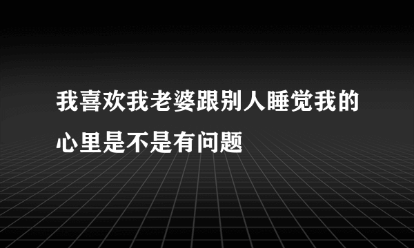 我喜欢我老婆跟别人睡觉我的心里是不是有问题