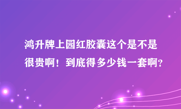 鸿升牌上园红胶囊这个是不是很贵啊！到底得多少钱一套啊？