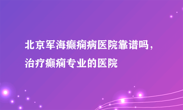 北京军海癫痫病医院靠谱吗，治疗癫痫专业的医院 