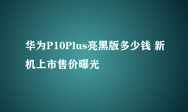 华为P10Plus亮黑版多少钱 新机上市售价曝光