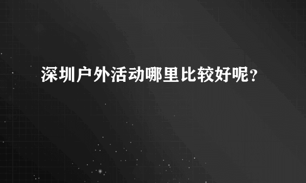 深圳户外活动哪里比较好呢？