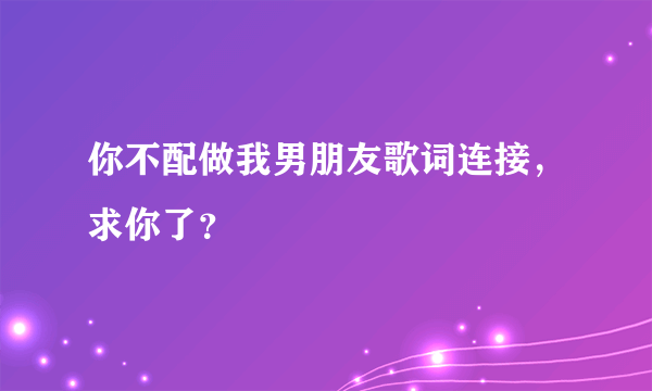 你不配做我男朋友歌词连接，求你了？