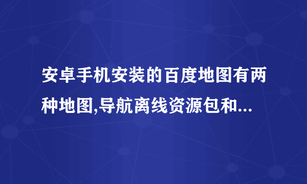 安卓手机安装的百度地图有两种地图,导航离线资源包和离线地图 有不同吗?