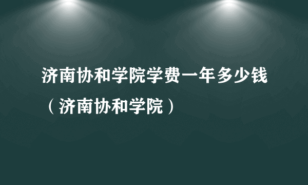 济南协和学院学费一年多少钱（济南协和学院）