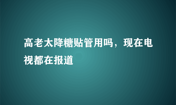 高老太降糖贴管用吗，现在电视都在报道