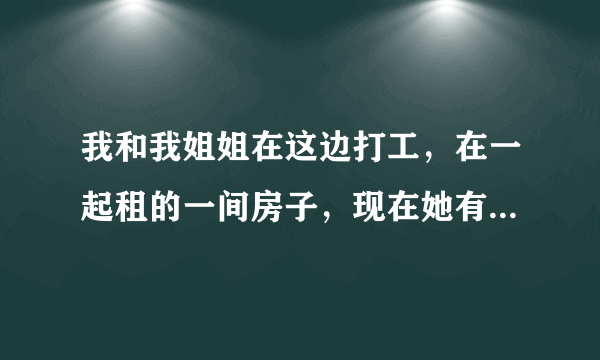 我和我姐姐在这边打工，在一起租的一间房子，现在她有男朋友了，有时候也和我们住在一起，烦死了！