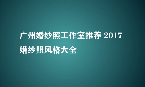 广州婚纱照工作室推荐 2017婚纱照风格大全