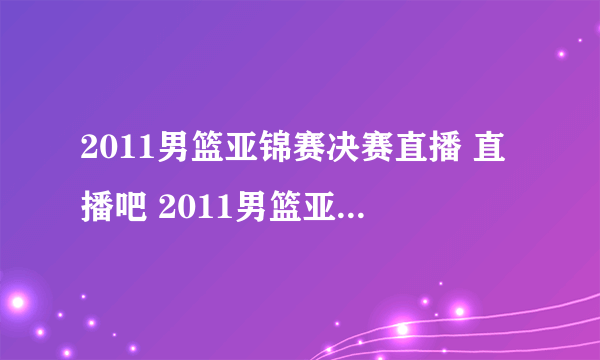 2011男篮亚锦赛决赛直播 直播吧 2011男篮亚锦赛决赛高清直播 2011男篮亚锦赛决赛视频录像