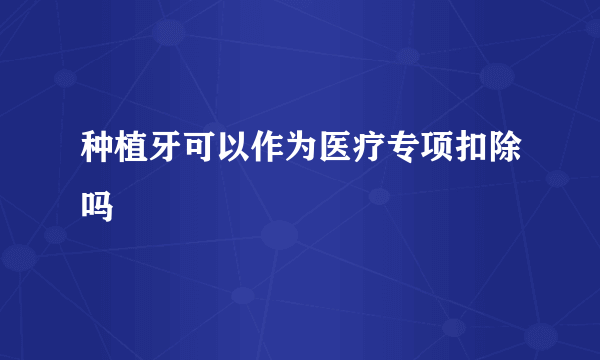 种植牙可以作为医疗专项扣除吗